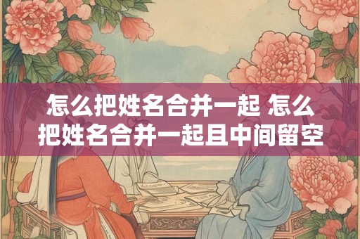 怎么把姓名合并一起 怎么把姓名合并一起且中间留空格