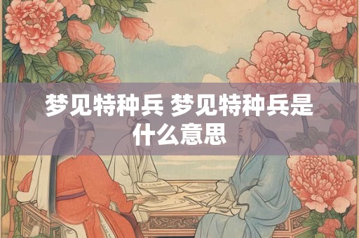 梦见特种兵 梦见特种兵是什么意思