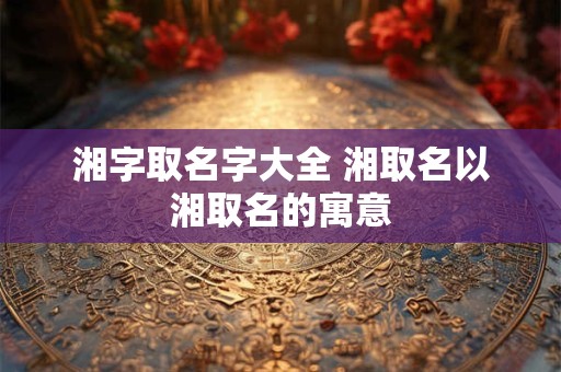 湘字取名字大全 湘取名以湘取名的寓意