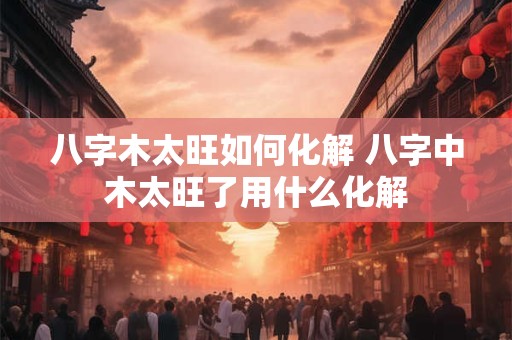 八字木太旺如何化解 八字中木太旺了用什么化解
