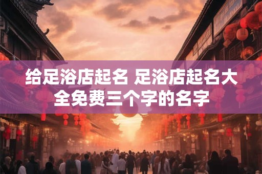 给足浴店起名 足浴店起名大全免费三个字的名字