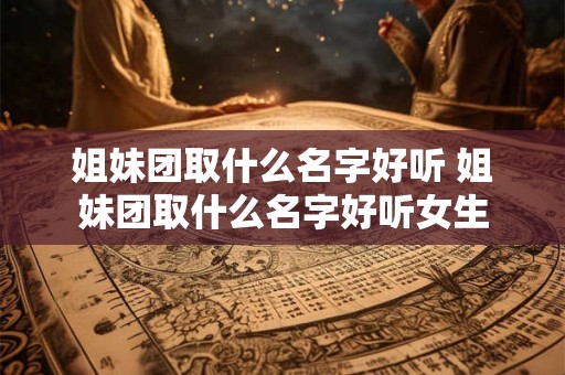 姐妹团取什么名字好听 姐妹团取什么名字好听女生