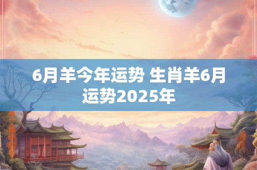 6月羊今年运势 生肖羊6月运势2025年