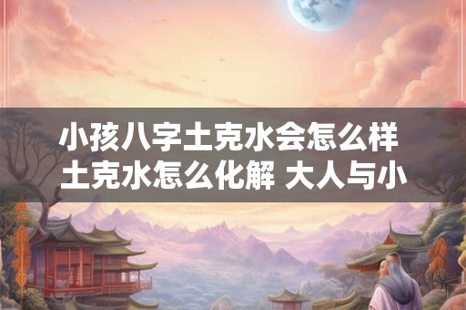 小孩八字土克水会怎么样 土克水怎么化解 大人与小孩