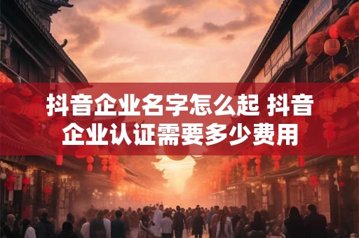 抖音企业名字怎么起 抖音企业认证需要多少费用