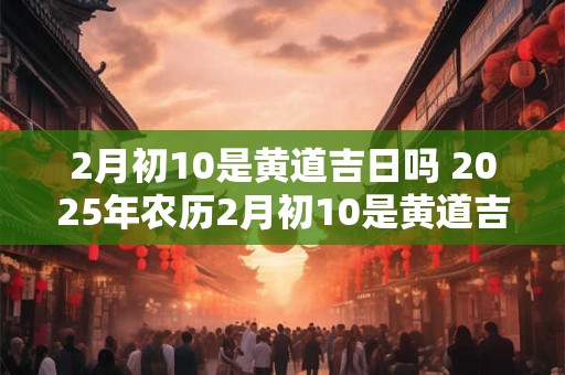 2月初10是黄道吉日吗 2025年农历2月初10是黄道吉日吗