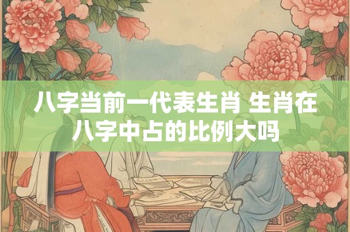 八字当前一代表生肖 生肖在八字中占的比例大吗