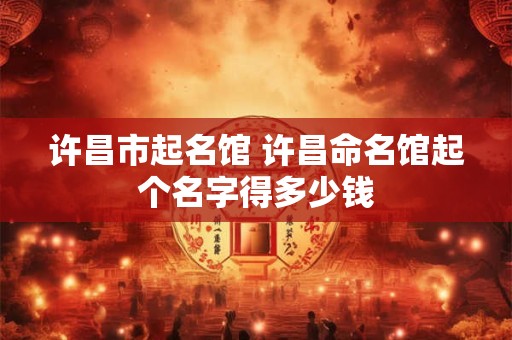 许昌市起名馆 许昌命名馆起个名字得多少钱