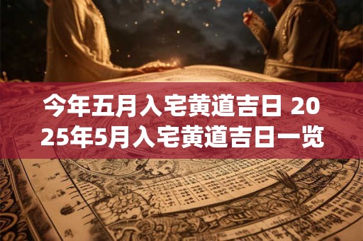 今年五月入宅黄道吉日 2025年5月入宅黄道吉日一览表_万年历