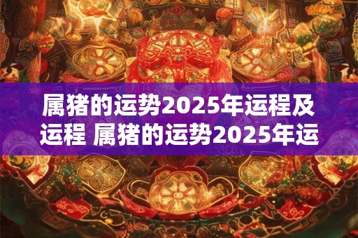属猪的运势2025年运程及运程 属猪的运势2025年运程及运程详解