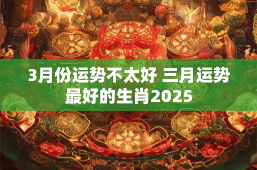 3月份运势不太好 三月运势最好的生肖2025