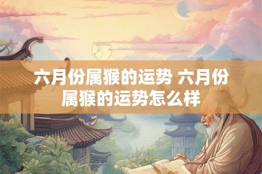 六月份属猴的运势 六月份属猴的运势怎么样