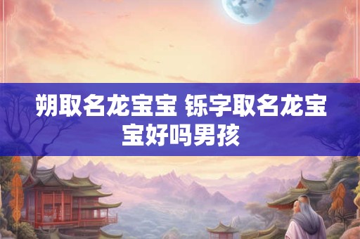 朔取名龙宝宝 铄字取名龙宝宝好吗男孩
