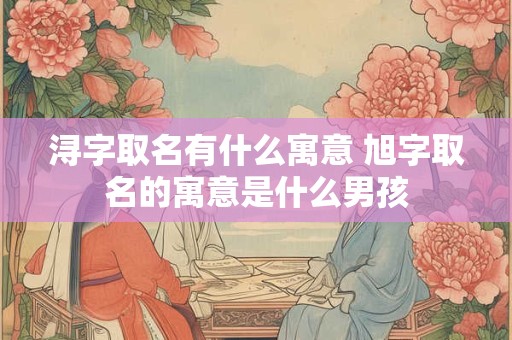 浔字取名有什么寓意 旭字取名的寓意是什么男孩