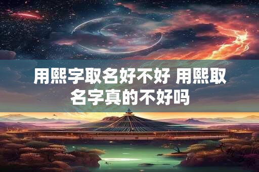 用熙字取名好不好 用熙取名字真的不好吗
