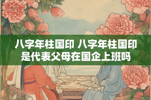 八字年柱国印 八字年柱国印是代表父母在国企上班吗