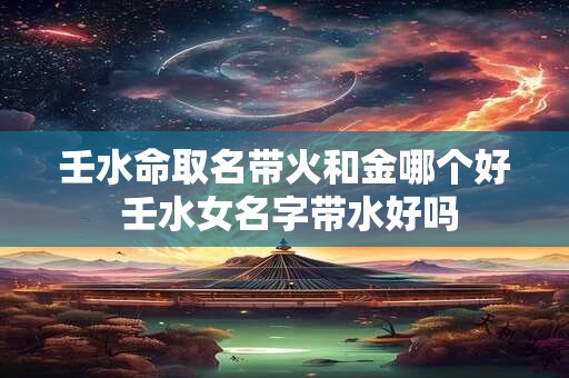 壬水命取名带火和金哪个好 壬水女名字带水好吗