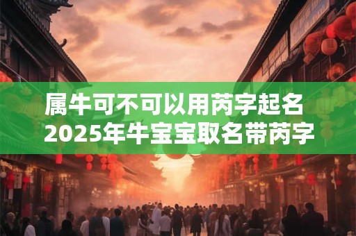 属牛可不可以用芮字起名 2025年牛宝宝取名带芮字的