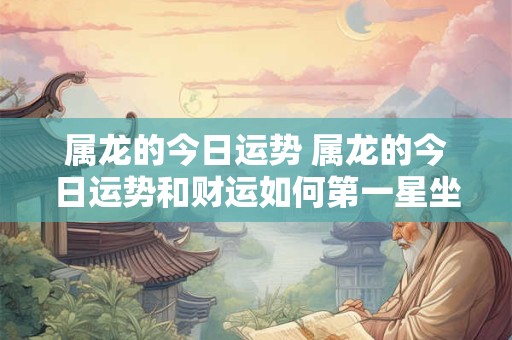 属龙的今日运势 属龙的今日运势和财运如何第一星坐