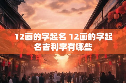 12画的字起名 12画的字起名吉利字有哪些