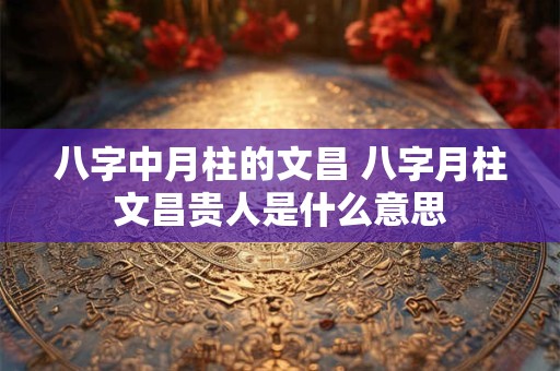 八字中月柱的文昌 八字月柱文昌贵人是什么意思