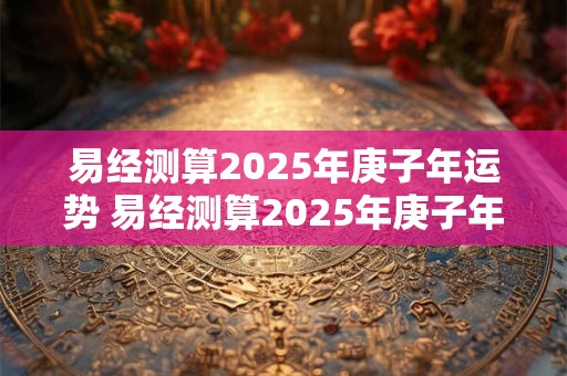 易经测算2025年庚子年运势 易经测算2025年庚子年运势如何