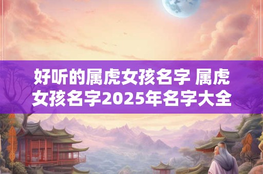 好听的属虎女孩名字 属虎女孩名字2025年名字大全