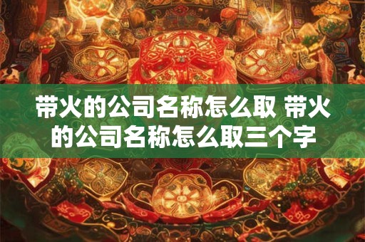 带火的公司名称怎么取 带火的公司名称怎么取三个字
