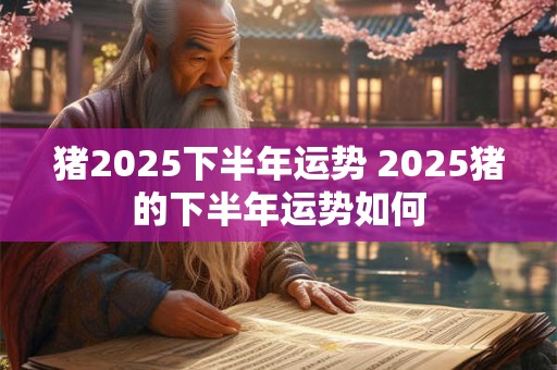 猪2025下半年运势 2025猪的下半年运势如何