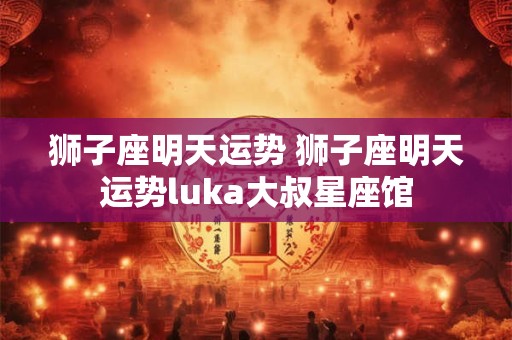 狮子座明天运势 狮子座明天运势luka大叔星座馆