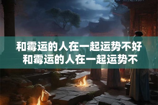 和霉运的人在一起运势不好 和霉运的人在一起运势不好会怎么样