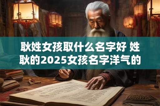 耿姓女孩取什么名字好 姓耿的2025女孩名字洋气的