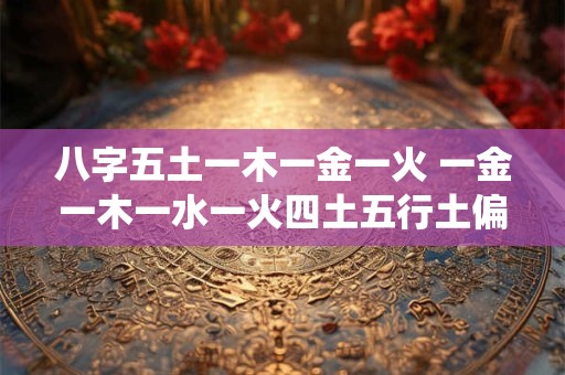 八字五土一木一金一火 一金一木一水一火四土五行土偏旺 亦制之泄之