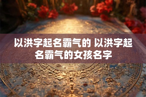 以洪字起名霸气的 以洪字起名霸气的女孩名字