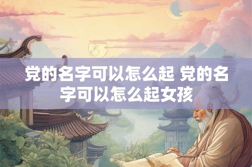 党的名字可以怎么起 党的名字可以怎么起女孩