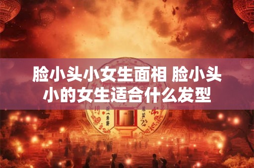 脸小头小女生面相 脸小头小的女生适合什么发型