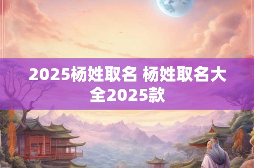 2025杨姓取名 杨姓取名大全2025款