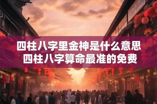四柱八字里金神是什么意思 四柱八字算命最准的免费算命 四柱八字里金神是什么意思 四柱八字算命最准的免费算命