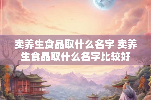 卖养生食品取什么名字 卖养生食品取什么名字比较好