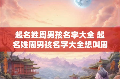起名姓周男孩名字大全 起名姓周男孩名字大全想叫周浩啥呢