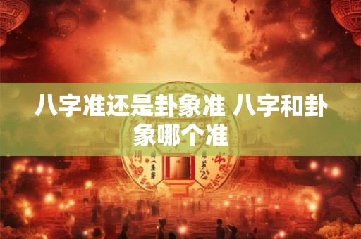 八字准还是卦象准 八字和卦象哪个准
