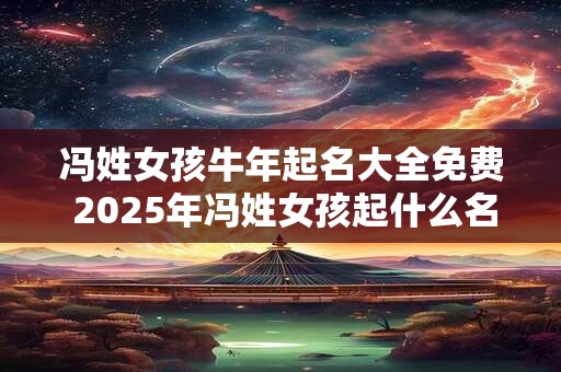 冯姓女孩牛年起名大全免费 2025年冯姓女孩起什么名字好