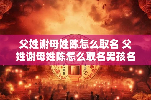 父姓谢母姓陈怎么取名 父姓谢母姓陈怎么取名男孩名字2025年2月15日