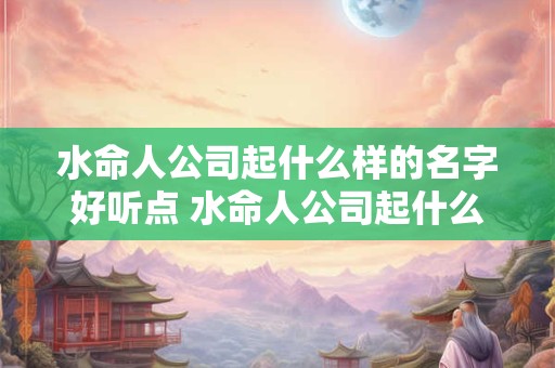 水命人公司起什么样的名字好听点 水命人公司起什么样的名字好听点女孩