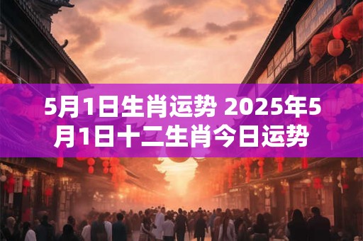 5月1日生肖运势 2025年5月1日十二生肖今日运势