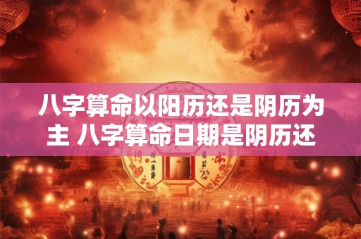 八字算命以阳历还是阴历为主 八字算命日期是阴历还是阳历