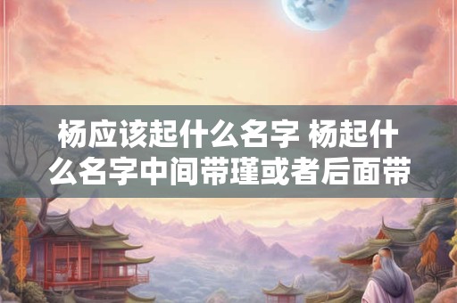 杨应该起什么名字 杨起什么名字中间带瑾或者后面带熙的