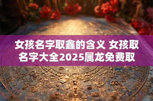 女孩名字取鑫的含义 女孩取名字大全2025属龙免费取名