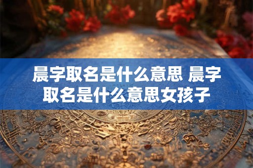 晨字取名是什么意思 晨字取名是什么意思女孩子