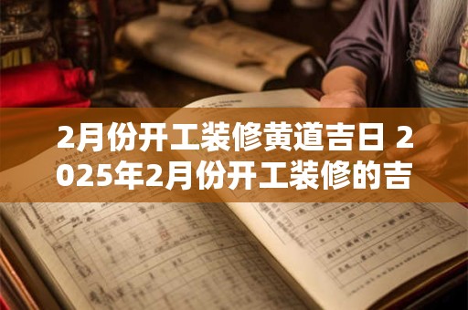 2月份开工装修黄道吉日 2025年2月份开工装修的吉日哪天最好